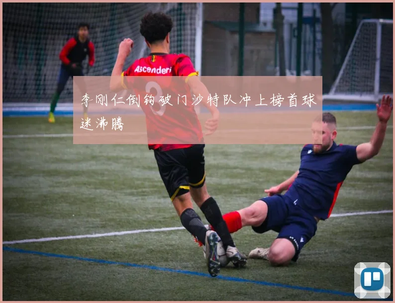 李刚仁倒钩破门沙特队冲上榜首球迷沸腾