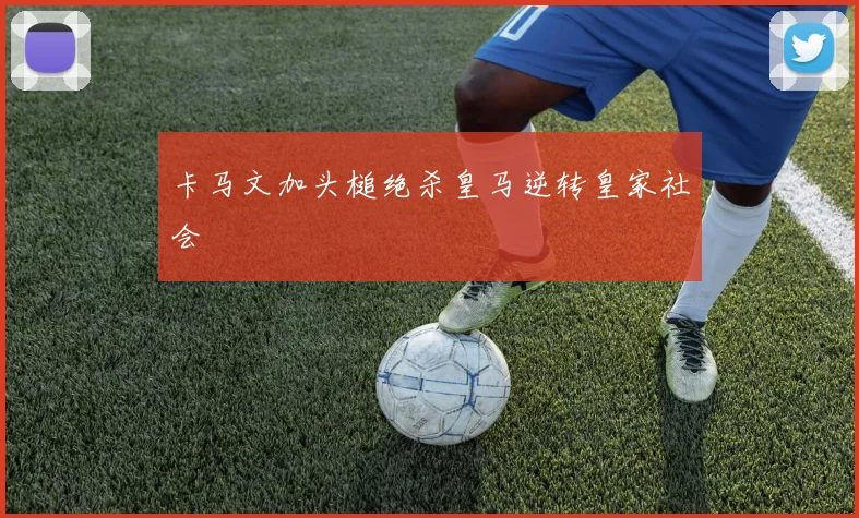 卡马文加头槌绝杀皇马逆转皇家社会