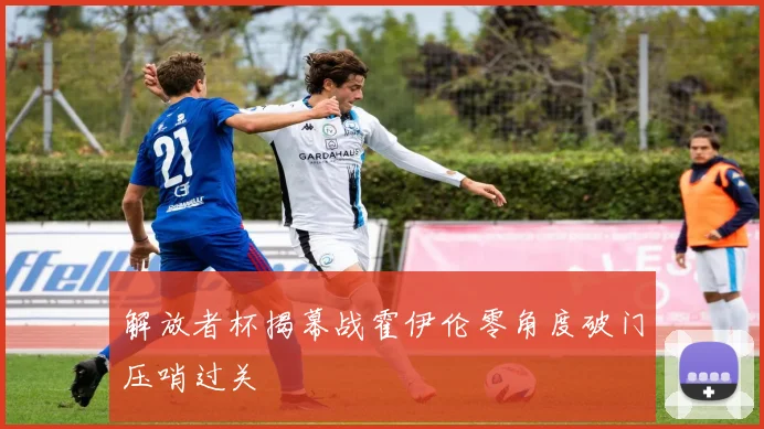 解放者杯揭幕战霍伊伦零角度破门压哨过关
