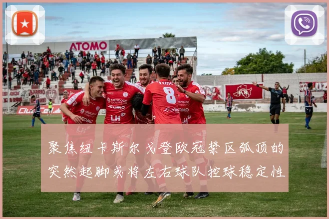 聚焦纽卡斯尔戈登欧冠禁区弧顶的突然起脚或将左右球队控球稳定性