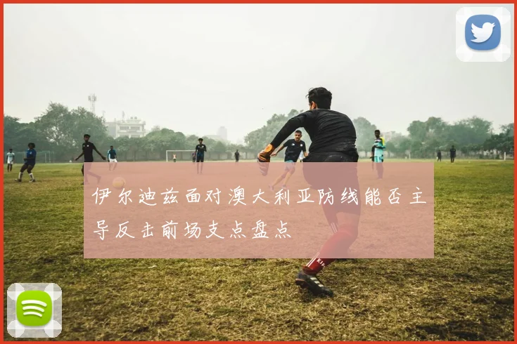 伊尔迪兹面对澳大利亚防线能否主导反击前场支点盘点