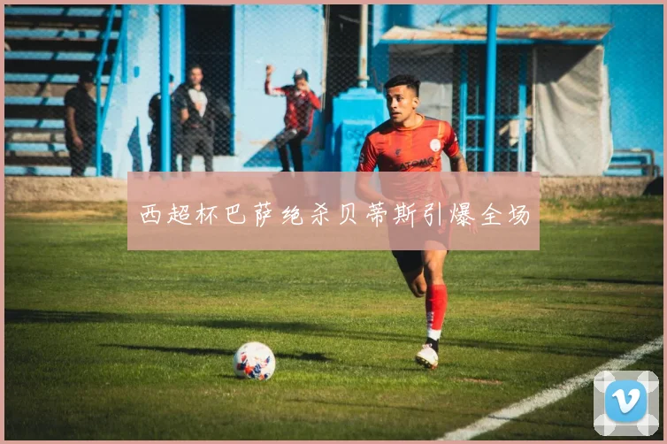 西超杯巴萨绝杀贝蒂斯引爆全场