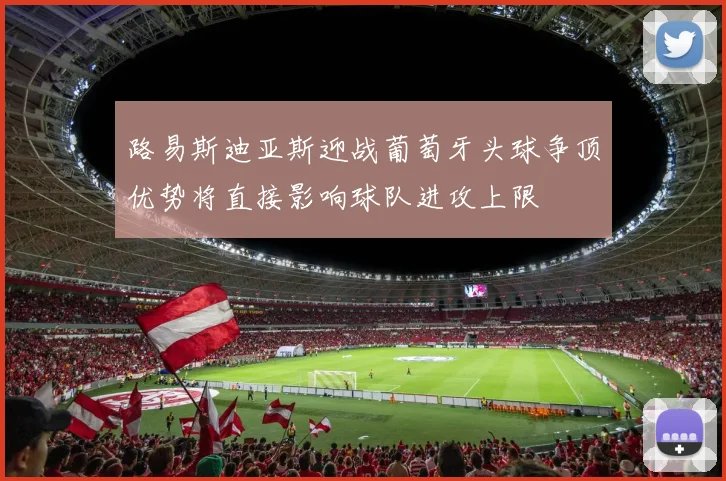 路易斯迪亚斯迎战葡萄牙头球争顶优势将直接影响球队进攻上限