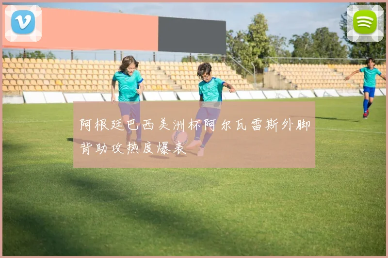 阿根廷巴西美洲杯阿尔瓦雷斯外脚背助攻热度爆表