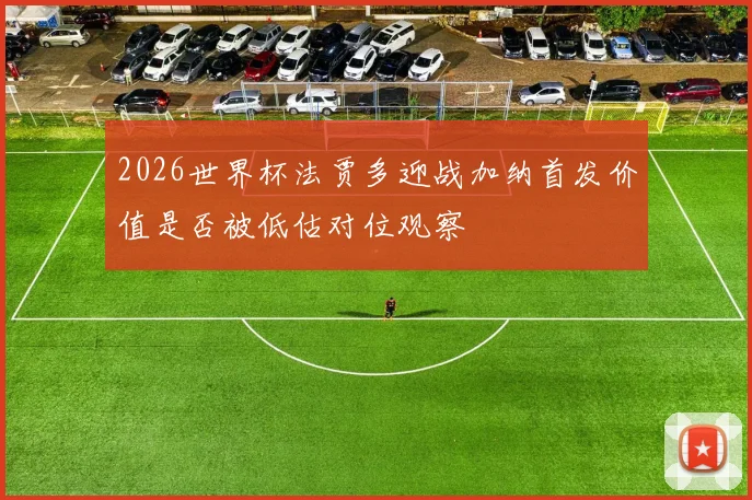 2026世界杯法贾多迎战加纳首发价值是否被低估对位观察