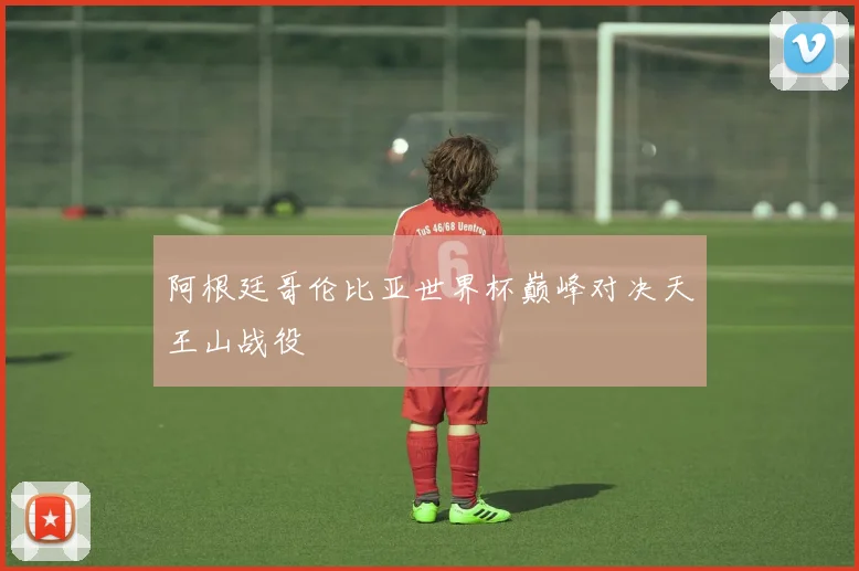阿根廷哥伦比亚世界杯巅峰对决天王山战役