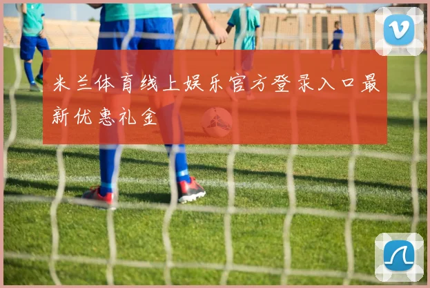 米兰体育线上娱乐官方登录入口最新优惠礼金