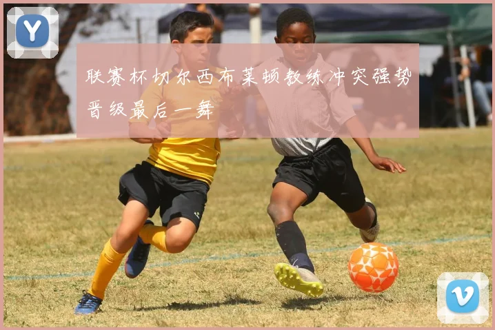 联赛杯切尔西布莱顿教练冲突强势晋级最后一舞