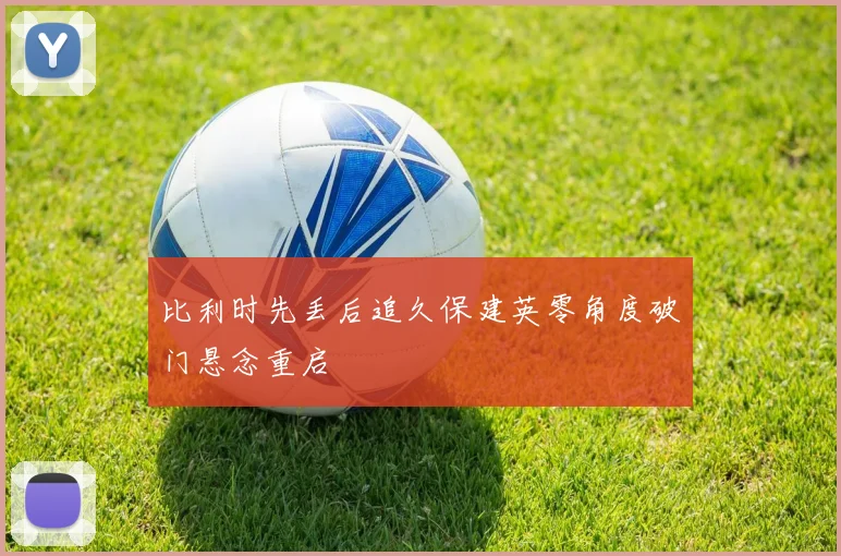 比利时先丢后追久保建英零角度破门悬念重启