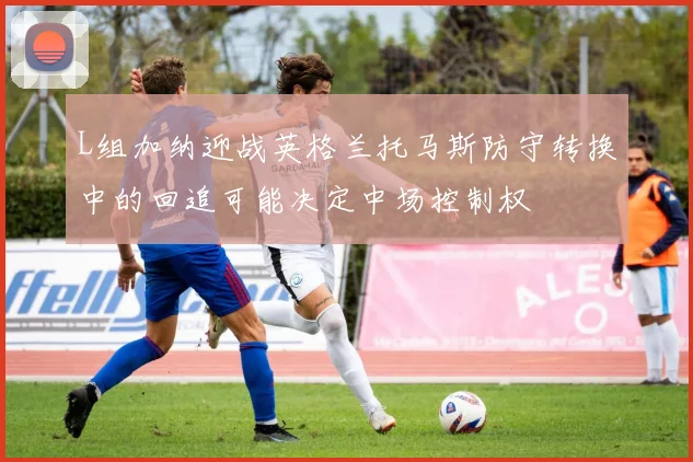 L组加纳迎战英格兰托马斯防守转换中的回追可能决定中场控制权