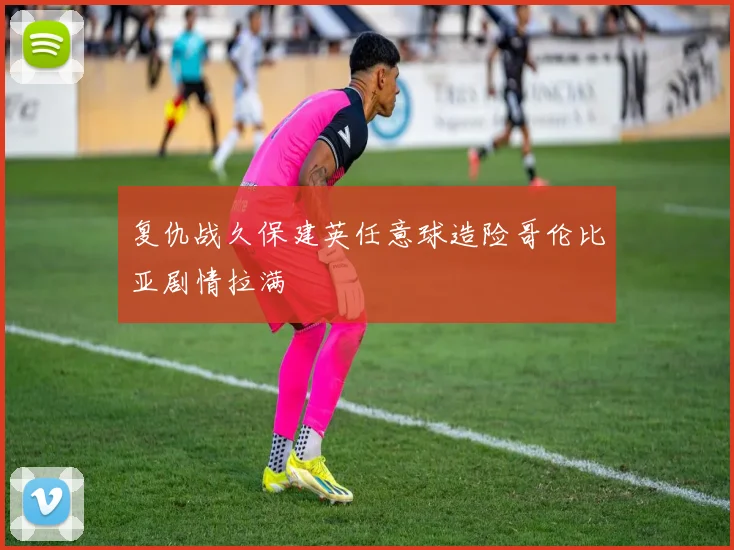 复仇战久保建英任意球造险哥伦比亚剧情拉满