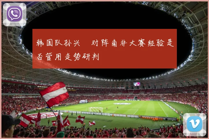 韩国队孙兴慜对阵南非大赛经验是否管用走势研判
