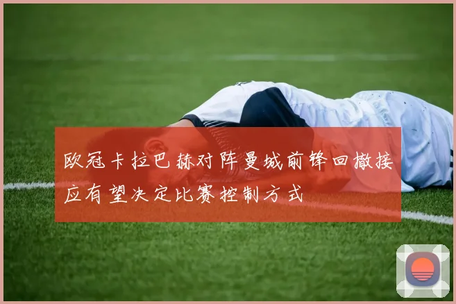 欧冠卡拉巴赫对阵曼城前锋回撤接应有望决定比赛控制方式
