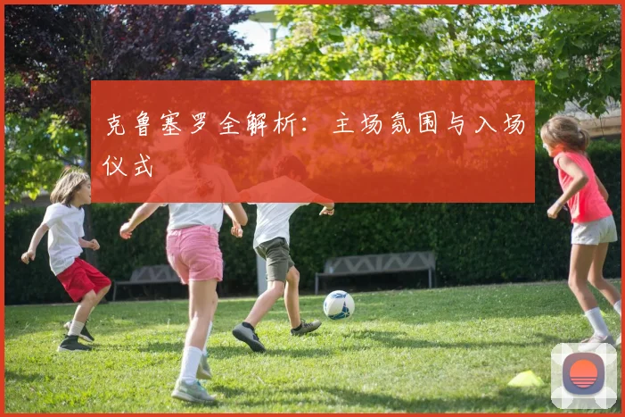 克鲁塞罗全解析:主场氛围与入场仪式