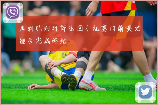 库利巴利对阵法国小组赛门前嗅觉能否完成终结