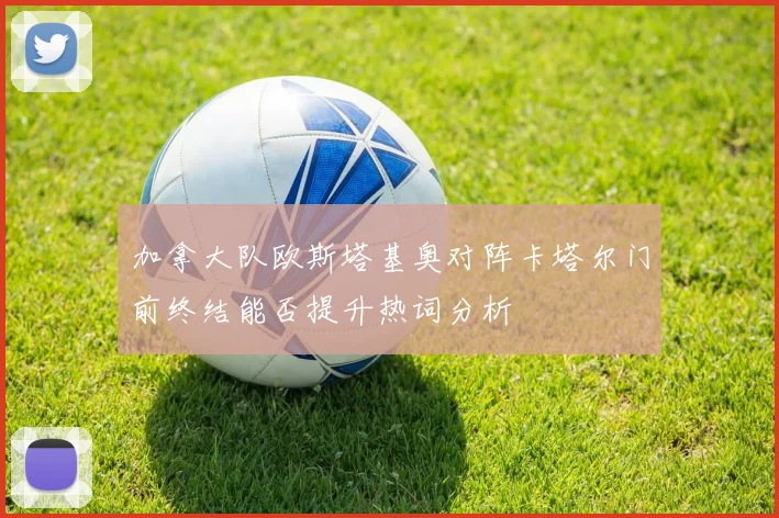 加拿大队欧斯塔基奥对阵卡塔尔门前终结能否提升热词分析