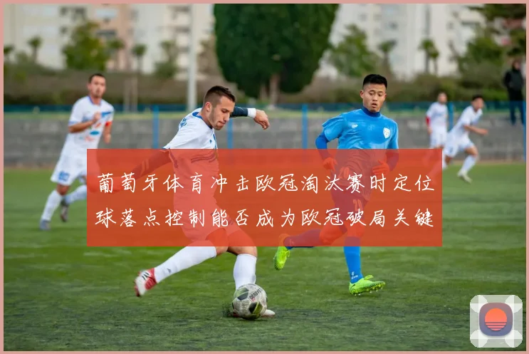 葡萄牙体育冲击欧冠淘汰赛时定位球落点控制能否成为欧冠破局关键