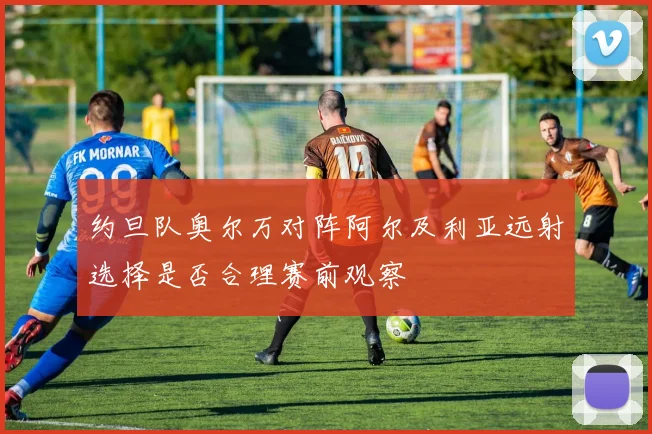 约旦队奥尔万对阵阿尔及利亚远射选择是否合理赛前观察