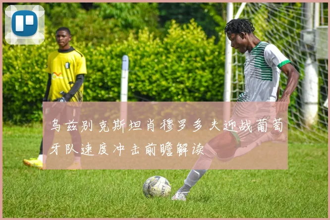 乌兹别克斯坦肖穆罗多夫迎战葡萄牙队速度冲击前瞻解读