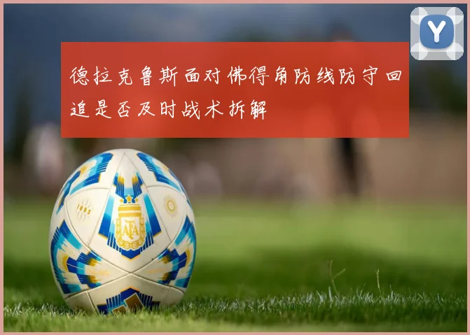 德拉克鲁斯面对佛得角防线防守回追是否及时战术拆解