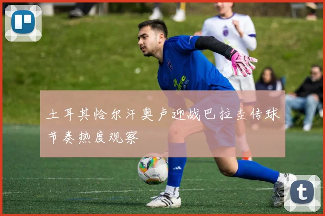 土耳其恰尔汗奥卢迎战巴拉圭传球节奏热度观察