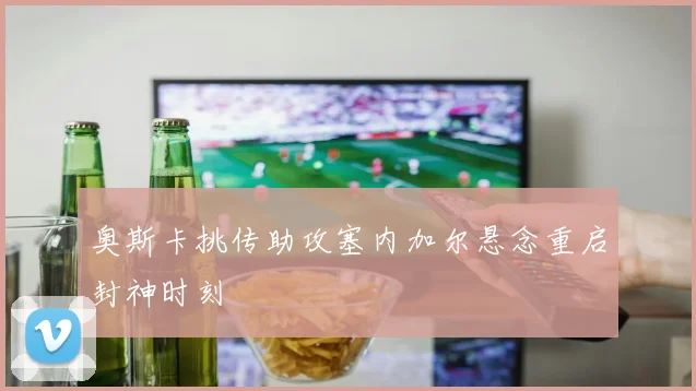 奥斯卡挑传助攻塞内加尔悬念重启封神时刻