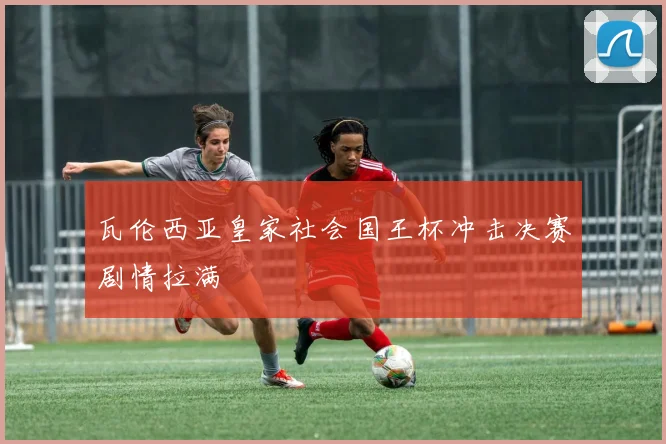 瓦伦西亚皇家社会国王杯冲击决赛剧情拉满
