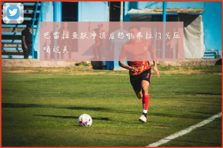 巴雷拉鱼跃冲顶后怒吼弗拉门戈压哨过关