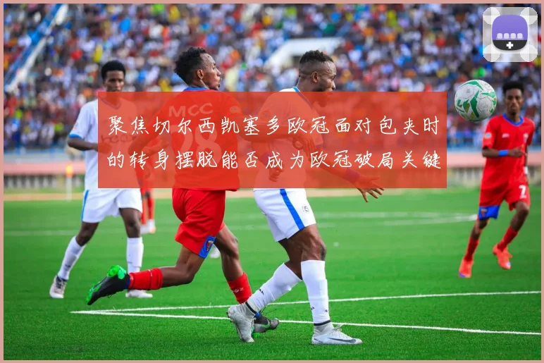 聚焦切尔西凯塞多欧冠面对包夹时的转身摆脱能否成为欧冠破局关键