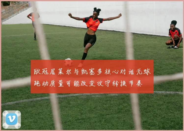 欧冠居莱尔与凯塞多核心对话无球跑动质量可能改变攻守转换节奏