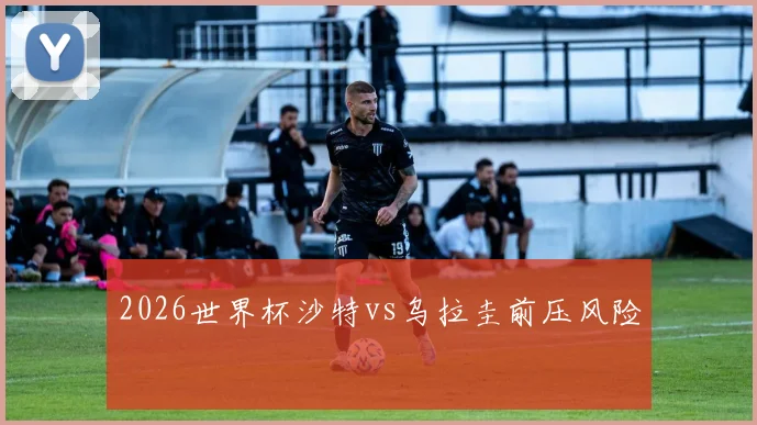 2026世界杯沙特vs乌拉圭前压风险