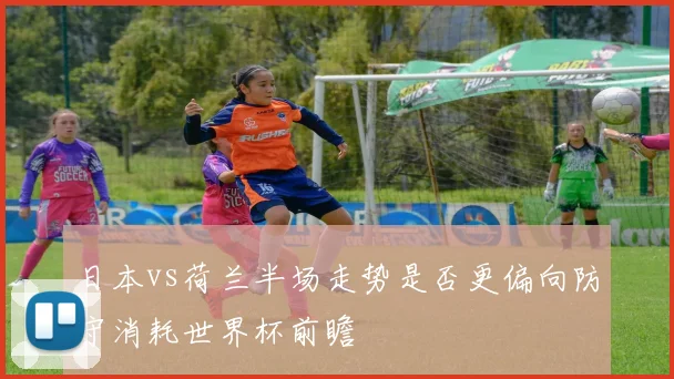 日本vs荷兰半场走势是否更偏向防守消耗世界杯前瞻